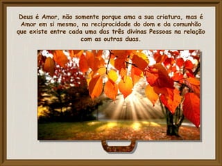Deus é Amor, não somente porque ama a sua criatura, mas é
Amor em si mesmo, na reciprocidade do dom e da comunhão
que existe entre cada uma das três divinas Pessoas na relação
com as outras duas.
 