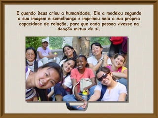 E quando Deus criou a humanidade, Ele a modelou segundo
a sua imagem e semelhança e imprimiu nela a sua própria
capacidade de relação, para que cada pessoa vivesse na
doação mútua de si.
 