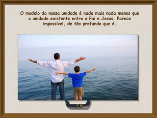 O modelo da nossa unidade é nada mais nada menos que
a unidade existente entre o Pai e Jesus. Parece
impossível, de tão profunda que é.
 