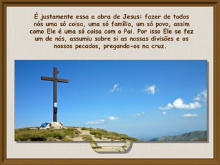 É justamente essa a obra de Jesus: fazer de todos
nós uma só coisa, uma só família, um só povo, assim
como Ele é uma só coisa com o Pai. Por isso Ele se fez
um de nós, assumiu sobre si as nossas divisões e os
nossos pecados, pregando-os na cruz.
 
