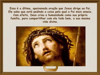 Essa é a última, apaixonada oração que Jesus dirige ao Pai.
Ele sabe que está pedindo a coisa pela qual o Pai mais anseia.
Com efeito, Deus criou a humanidade como sua própria
família, para compartilhar com ela todo bem, a sua mesma
vida divina.
 
