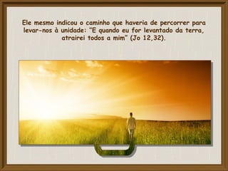 Ele mesmo indicou o caminho que haveria de percorrer para
levar-nos à unidade: “E quando eu for levantado da terra,
atrairei todos a mim” (Jo 12,32).
 