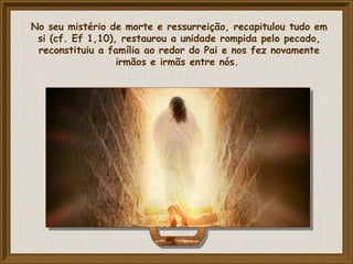 No seu mistério de morte e ressurreição, recapitulou tudo em
si (cf. Ef 1,10), restaurou a unidade rompida pelo pecado,
reconstituiu a família ao redor do Pai e nos fez novamente
irmãos e irmãs entre nós.
 