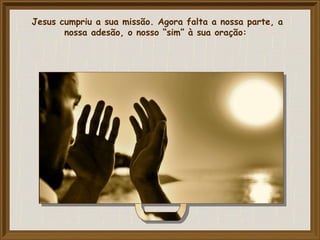 Jesus cumpriu a sua missão. Agora falta a nossa parte, a
nossa adesão, o nosso “sim” à sua oração:
 