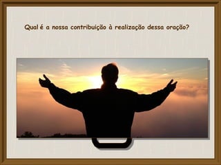 Qual é a nossa contribuição à realização dessa oração?
 