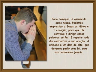 Para começar, é assumi-la
como nossa. Podemos
emprestar a Jesus os lábios e
o coração, para que Ele
continue a dirigir essas
palavras ao Pai. E repetir todo
dia confiantes a sua oração. A
unidade é um dom do alto, que
devemos pedir com fé, sem
nos cansarmos jamais.
 