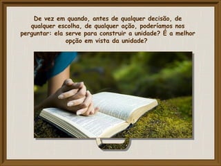 De vez em quando, antes de qualquer decisão, de
qualquer escolha, de qualquer ação, poderíamos nos
perguntar: ela serve para construir a unidade? É a melhor
opção em vista da unidade?
 
