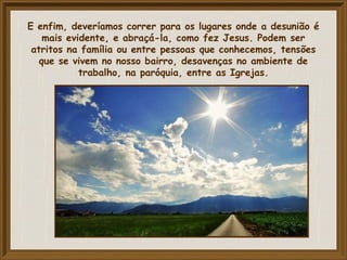 E enfim, deveríamos correr para os lugares onde a desunião é
mais evidente, e abraçá-la, como fez Jesus. Podem ser
atritos na família ou entre pessoas que conhecemos, tensões
que se vivem no nosso bairro, desavenças no ambiente de
trabalho, na paróquia, entre as Igrejas.
 