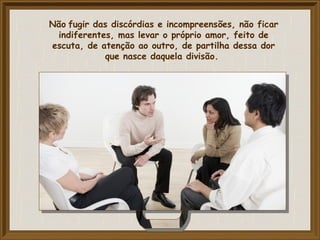 Não fugir das discórdias e incompreensões, não ficar
indiferentes, mas levar o próprio amor, feito de
escuta, de atenção ao outro, de partilha dessa dor
que nasce daquela divisão.
 