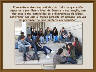 E sobretudo viver em unidade com todos os que estão
dispostos a partilhar o ideal de Jesus e a sua oração, sem
dar peso a mal-entendidos ou a divergências de ideias.
Satisfazer-nos com o “menos perfeito em unidade” em vez
de pretender “o mais perfeito em desunião”,
 