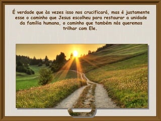 É verdade que às vezes isso nos crucificará, mas é justamente
esse o caminho que Jesus escolheu para restaurar a unidade
da família humana, o caminho que também nós queremos
trilhar com Ele.
 