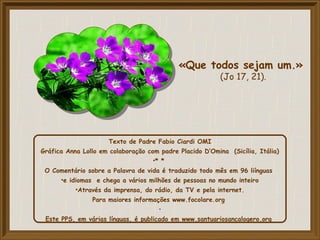 Texto de Padre Fabio Ciardi OMI
Gráfica Anna Lollo em colaboração com padre Placido D’Omina (Sicília, Itália)
•* *
O Comentário sobre a Palavra de vida é traduzido todo mês em 96 liínguas
•e idiomas e chega a vários milhões de pessoas no mundo inteiro
•Através da imprensa, do rádio, da TV e pela internet.
Para maiores informações www.focolare.org
•
Este PPS, em várias línguas, é publicado em www.santuariosancalogero.org
«Que todos sejam um.»
(Jo 17, 21).
 