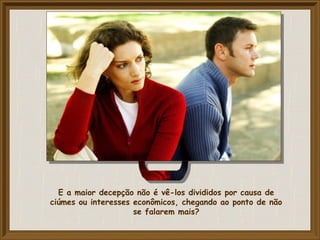 E a maior decepção não é vê-los divididos por causa de
ciúmes ou interesses econômicos, chegando ao ponto de não
se falarem mais?
 