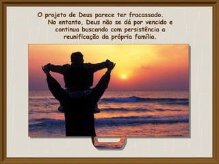O projeto de Deus parece ter fracassado.
No entanto, Deus não se dá por vencido e
continua buscando com persistência a
reunificação da própria família.
 