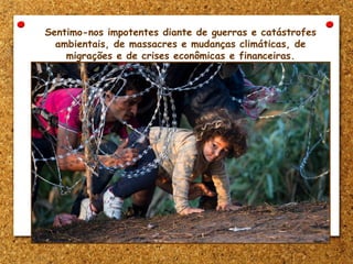 Sentimo-nos impotentes diante de guerras e catástrofes
ambientais, de massacres e mudanças climáticas, de
migrações e de crises econômicas e financeiras.
 