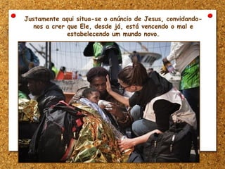 Justamente aqui situa-se o anúncio de Jesus, convidando-
nos a crer que Ele, desde já, está vencendo o mal e
estabelecendo um mundo novo.
 