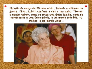 No mês de março de 25 anos atrás, falando a milhares de
jovens, Chiara Lubich confiava a eles o seu sonho: “Tornar
o mundo melhor, como se fosse uma única família, como se
pertencesse a uma única pátria, a um mundo solidário, ou
melhor, a um mundo unido”.
 