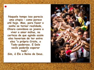 Naquele tempo isso parecia
uma utopia – como parece
até hoje. Mas, para fazer o
sonho se tornar realidade,
Chiara convidava os jovens a
viver o amor mútuo, na
certeza de que agindo assim
eles haveriam de ter entre
eles “o próprio Cristo, o
Todo-poderoso. E Dele
vocês poderão esperar
tudo”.
Sim, é Ele o Reino de Deus.
 