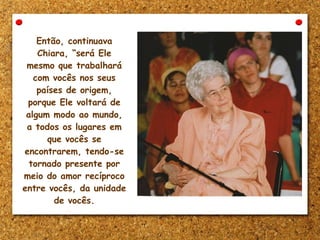 Então, continuava
Chiara, “será Ele
mesmo que trabalhará
com vocês nos seus
países de origem,
porque Ele voltará de
algum modo ao mundo,
a todos os lugares em
que vocês se
encontrarem, tendo-se
tornado presente por
meio do amor recíproco
entre vocês, da unidade
de vocês.
 