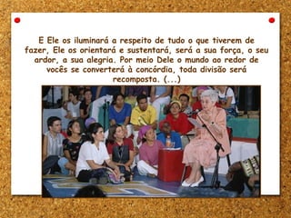 E Ele os iluminará a respeito de tudo o que tiverem de
fazer, Ele os orientará e sustentará, será a sua força, o seu
ardor, a sua alegria. Por meio Dele o mundo ao redor de
vocês se converterá à concórdia, toda divisão será
recomposta. (...)
 