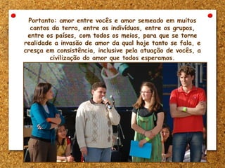 Portanto: amor entre vocês e amor semeado em muitos
cantos da terra, entre os indivíduos, entre os grupos,
entre os países, com todos os meios, para que se torne
realidade a invasão de amor da qual hoje tanto se fala, e
cresça em consistência, inclusive pela atuação de vocês, a
civilização do amor que todos esperamos.
 