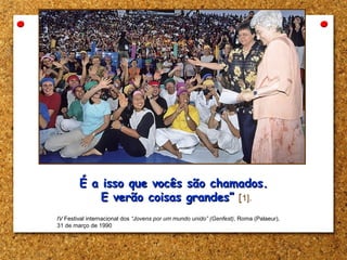 É a isso que vocês são chamados.É a isso que vocês são chamados.
E verão coisas grandes”E verão coisas grandes” [1].
[1] IV Festival internacional dos “Jovens por um mundo unido” (Genfest), Roma (Palaeur),
31 de março de 1990
 