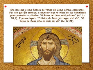 Era isso que o povo hebreu do tempo de Jesus estava esperando.
Foi isso que Ele começou a anunciar logo no início de sua caminhada
pelos povoados e cidades: “O Reino de Deus está próximo” (cf. Lc
10,9). E pouco depois: “O Reino de Deus já chegou até vós”; “O
Reino de Deus está no meio de vós” (Lc 17,21).
 