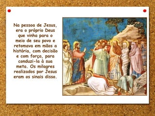 Na pessoa de Jesus,
era o próprio Deus
que vinha para o
meio de seu povo e
retomava em mãos a
história, com decisão
e com força, para
conduzi-la à sua
meta. Os milagres
realizados por Jesus
eram os sinais disso.
 