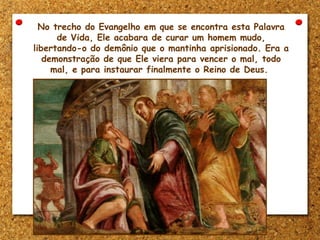 No trecho do Evangelho em que se encontra esta Palavra
de Vida, Ele acabara de curar um homem mudo,
libertando-o do demônio que o mantinha aprisionado. Era a
demonstração de que Ele viera para vencer o mal, todo
mal, e para instaurar finalmente o Reino de Deus.
 