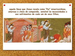aquele Deus que Jesus revela como “Pai” misericordioso,
amoroso e cheio de compaixão, sensível às necessidades e
aos sofrimentos de cada um de seus filhos.
 