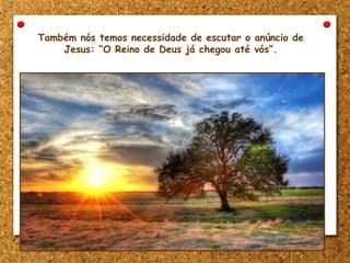 Também nós temos necessidade de escutar o anúncio de
Jesus: “O Reino de Deus já chegou até vós”.
 