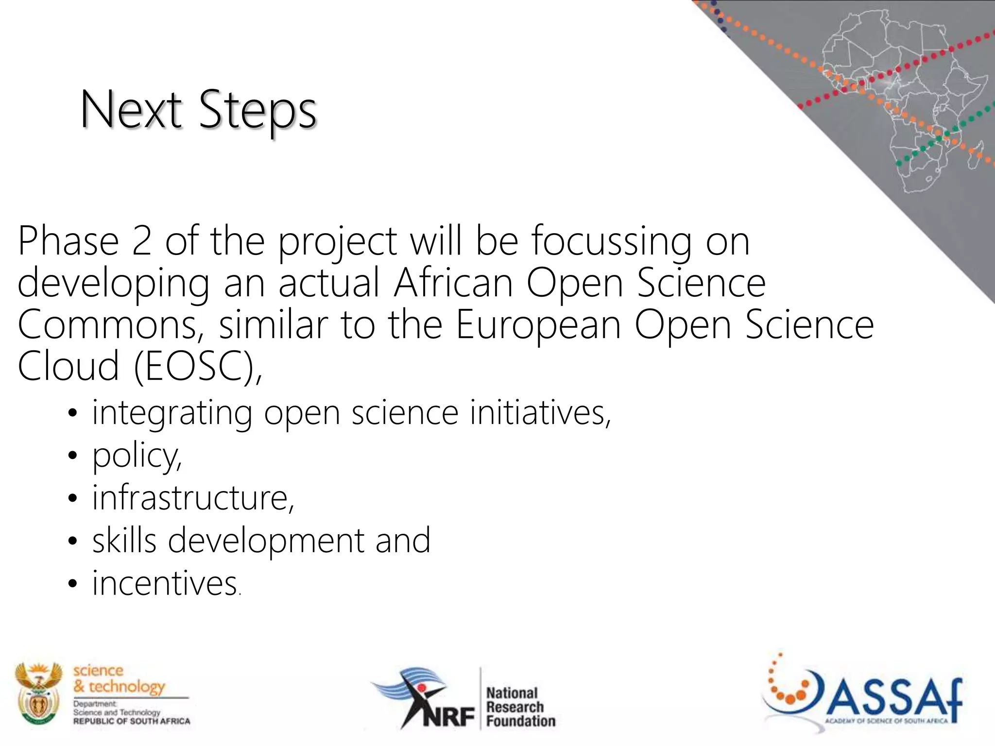 Next Steps
Phase 2 of the project will be focussing on
developing an actual African Open Science
Commons, similar to the European Open Science
Cloud (EOSC),
• integrating open science initiatives,
• policy,
• infrastructure,
• skills development and
• incentives.
 