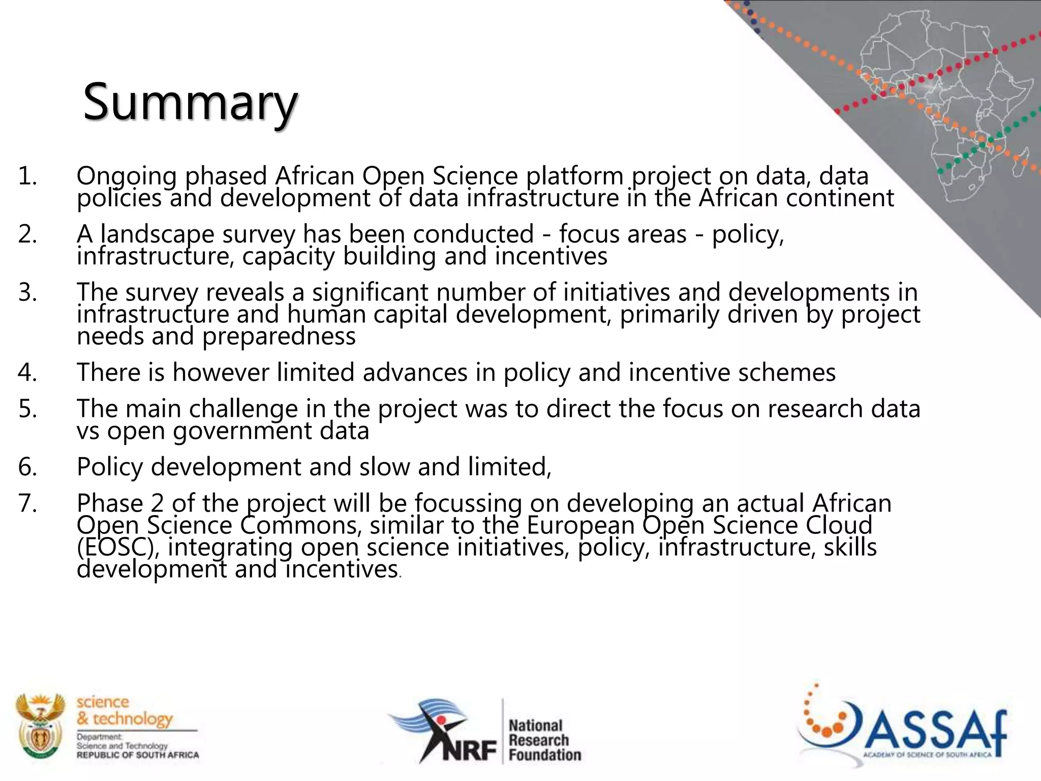 Summary
1. Ongoing phased African Open Science platform project on data, data
policies and development of data infrastructure in the African continent
2. A landscape survey has been conducted - focus areas - policy,
infrastructure, capacity building and incentives
3. The survey reveals a significant number of initiatives and developments in
infrastructure and human capital development, primarily driven by project
needs and preparedness
4. There is however limited advances in policy and incentive schemes
5. The main challenge in the project was to direct the focus on research data
vs open government data
6. Policy development and slow and limited,
7. Phase 2 of the project will be focussing on developing an actual African
Open Science Commons, similar to the European Open Science Cloud
(EOSC), integrating open science initiatives, policy, infrastructure, skills
development and incentives.
 