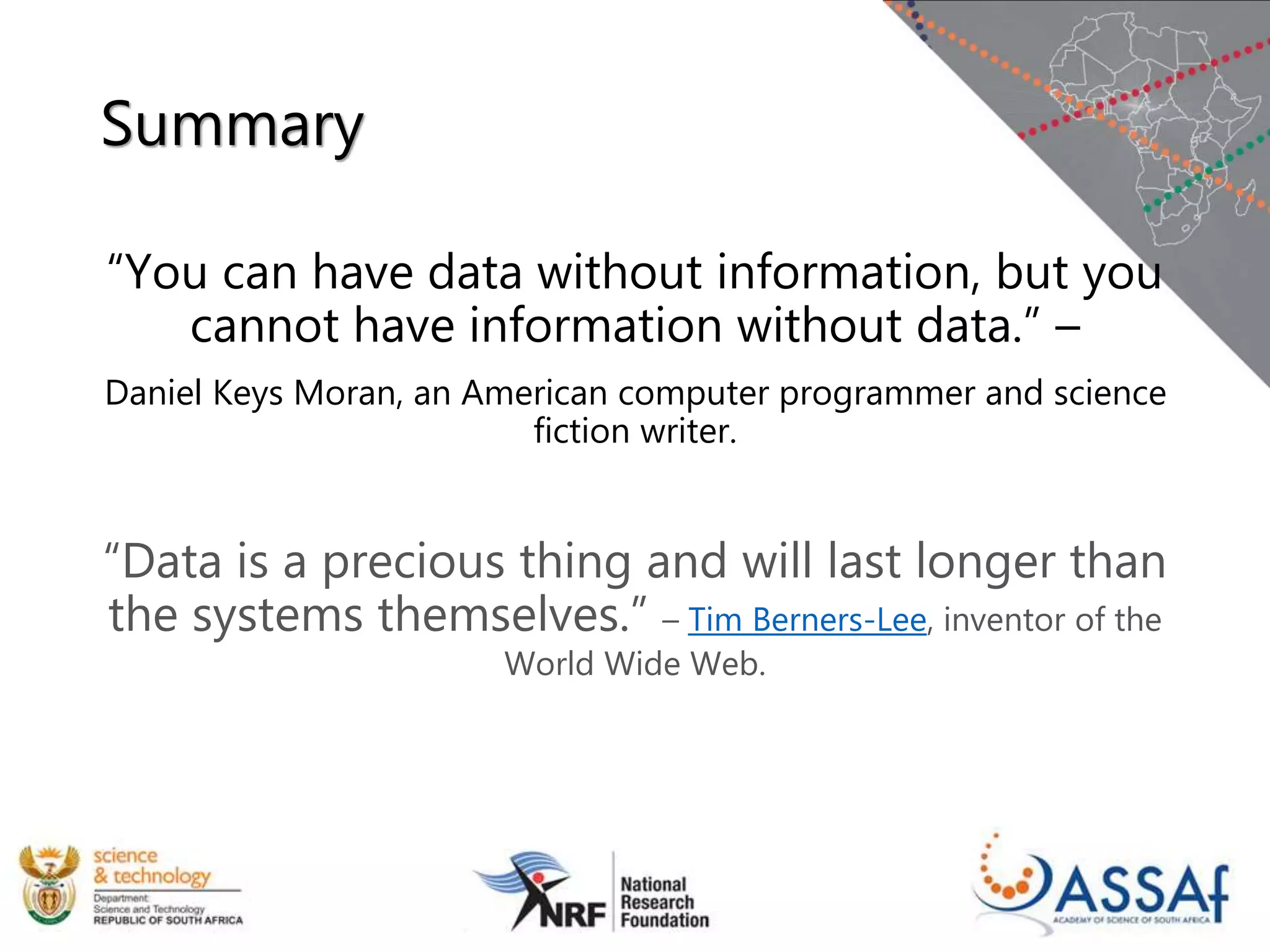 Summary
“You can have data without information, but you
cannot have information without data.” –
Daniel Keys Moran, an American computer programmer and science
fiction writer.
“Data is a precious thing and will last longer than
the systems themselves.” – Tim Berners-Lee, inventor of the
World Wide Web.
 