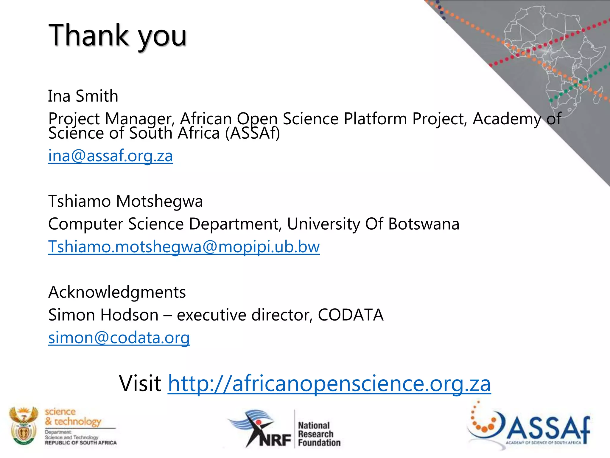 Thank you
Ina Smith
Project Manager, African Open Science Platform Project, Academy of
Science of South Africa (ASSAf)
ina@assaf.org.za
Tshiamo Motshegwa
Computer Science Department, University Of Botswana
Tshiamo.motshegwa@mopipi.ub.bw
Acknowledgments
Simon Hodson – executive director, CODATA
simon@codata.org
Visit http://africanopenscience.org.za
 