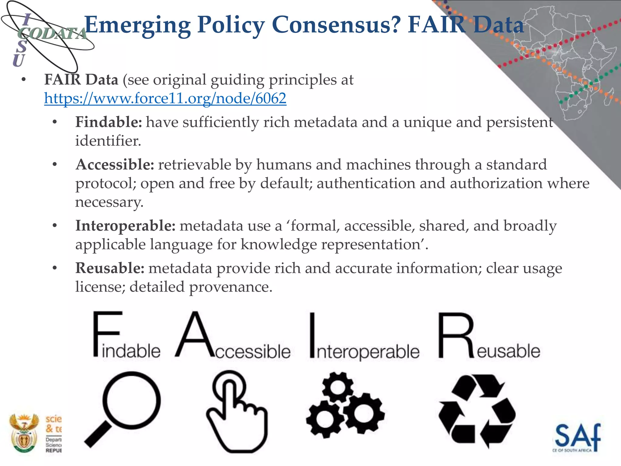 Emerging Policy Consensus? FAIR Data
• FAIR Data (see original guiding principles at
https://www.force11.org/node/6062
• Findable: have sufficiently rich metadata and a unique and persistent
identifier.
• Accessible: retrievable by humans and machines through a standard
protocol; open and free by default; authentication and authorization where
necessary.
• Interoperable: metadata use a ‘formal, accessible, shared, and broadly
applicable language for knowledge representation’.
• Reusable: metadata provide rich and accurate information; clear usage
license; detailed provenance.
 