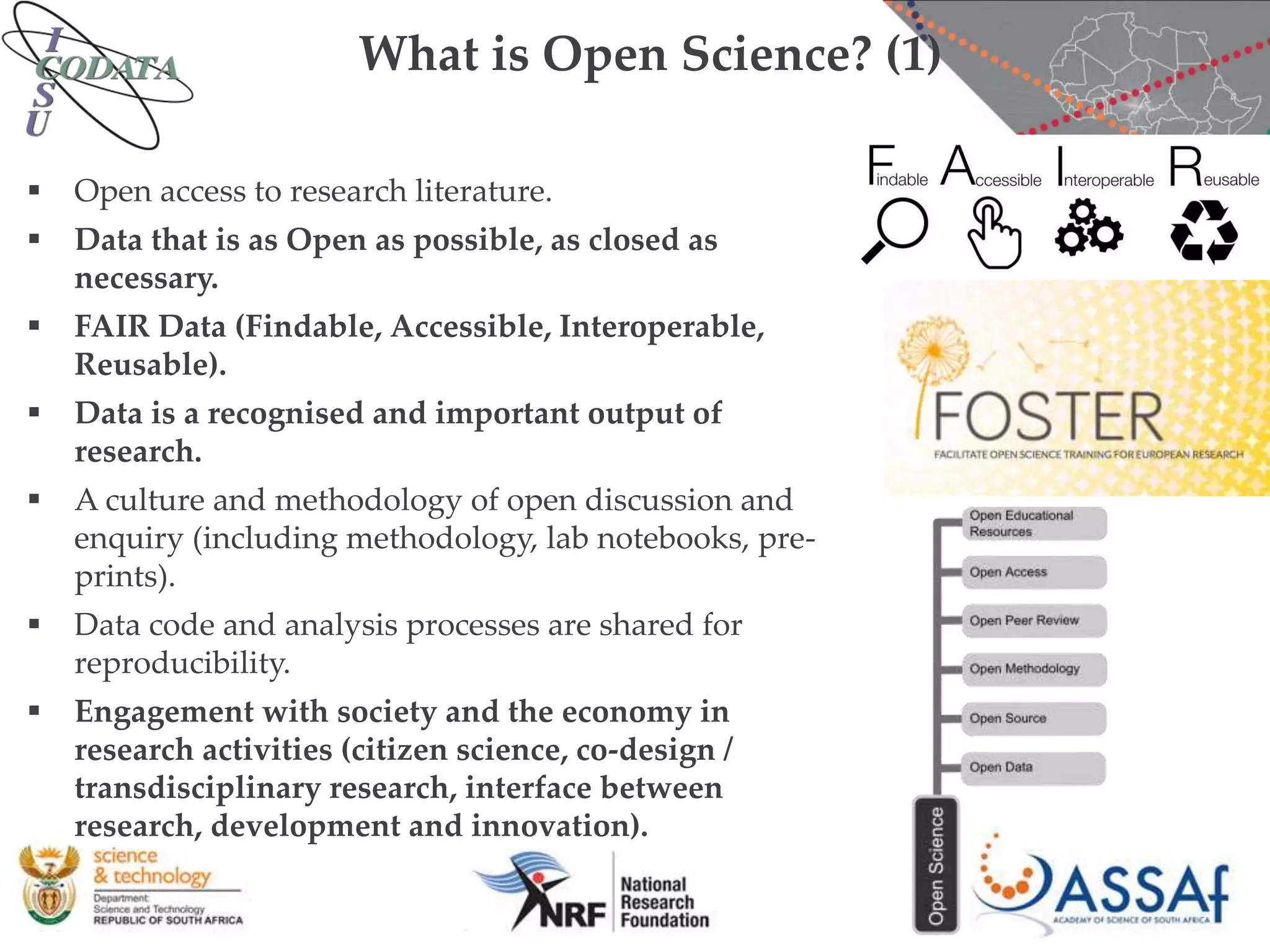 What is Open Science? (1)
 Open access to research literature.
 Data that is as Open as possible, as closed as
necessary.
 FAIR Data (Findable, Accessible, Interoperable,
Reusable).
 Data is a recognised and important output of
research.
 A culture and methodology of open discussion and
enquiry (including methodology, lab notebooks, pre-
prints).
 Data code and analysis processes are shared for
reproducibility.
 Engagement with society and the economy in
research activities (citizen science, co-design /
transdisciplinary research, interface between
research, development and innovation).
 