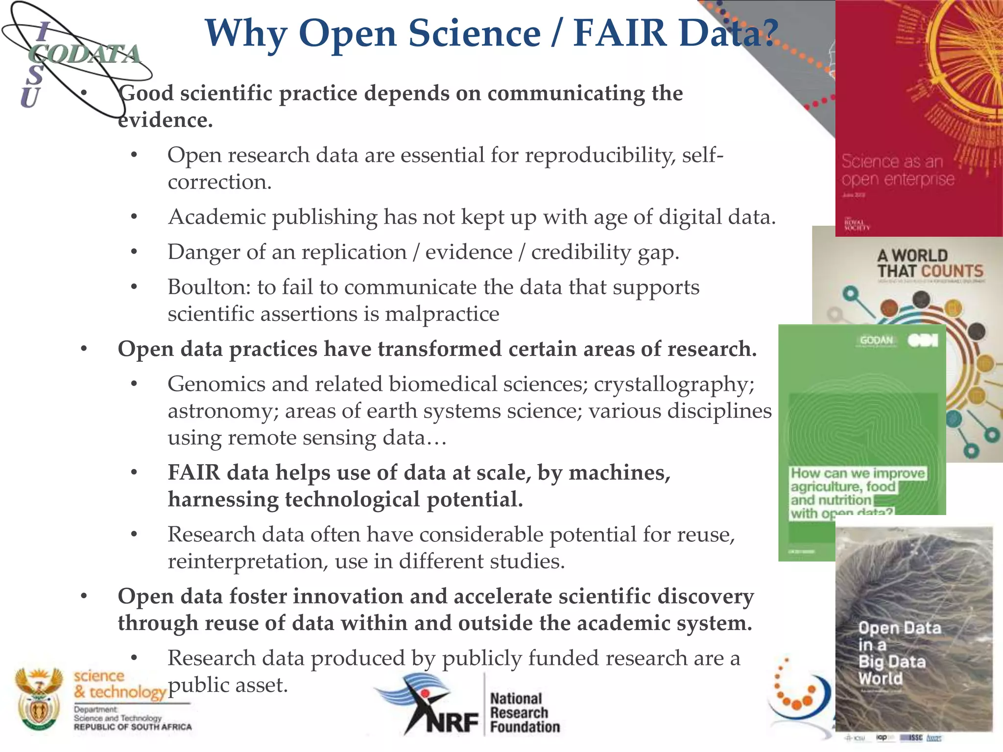 Why Open Science / FAIR Data?
• Good scientific practice depends on communicating the
evidence.
• Open research data are essential for reproducibility, self-
correction.
• Academic publishing has not kept up with age of digital data.
• Danger of an replication / evidence / credibility gap.
• Boulton: to fail to communicate the data that supports
scientific assertions is malpractice
• Open data practices have transformed certain areas of research.
• Genomics and related biomedical sciences; crystallography;
astronomy; areas of earth systems science; various disciplines
using remote sensing data…
• FAIR data helps use of data at scale, by machines,
harnessing technological potential.
• Research data often have considerable potential for reuse,
reinterpretation, use in different studies.
• Open data foster innovation and accelerate scientific discovery
through reuse of data within and outside the academic system.
• Research data produced by publicly funded research are a
public asset.
 