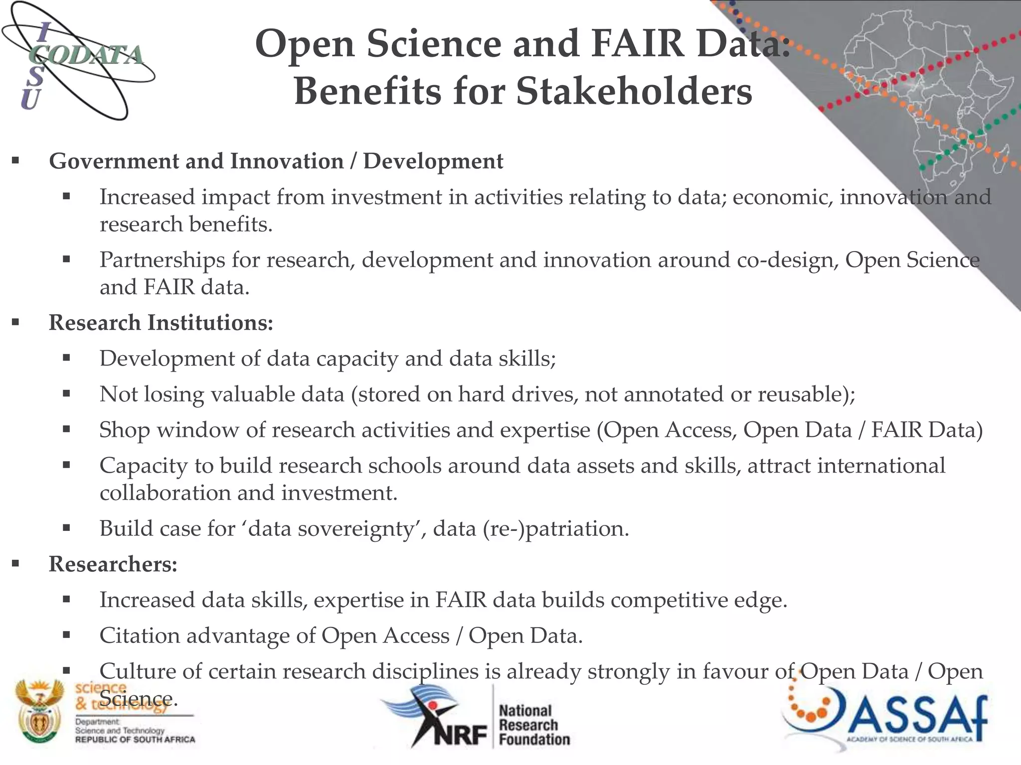 Open Science and FAIR Data:
Benefits for Stakeholders
 Government and Innovation / Development
 Increased impact from investment in activities relating to data; economic, innovation and
research benefits.
 Partnerships for research, development and innovation around co-design, Open Science
and FAIR data.
 Research Institutions:
 Development of data capacity and data skills;
 Not losing valuable data (stored on hard drives, not annotated or reusable);
 Shop window of research activities and expertise (Open Access, Open Data / FAIR Data)
 Capacity to build research schools around data assets and skills, attract international
collaboration and investment.
 Build case for ‘data sovereignty’, data (re-)patriation.
 Researchers:
 Increased data skills, expertise in FAIR data builds competitive edge.
 Citation advantage of Open Access / Open Data.
 Culture of certain research disciplines is already strongly in favour of Open Data / Open
Science.
 