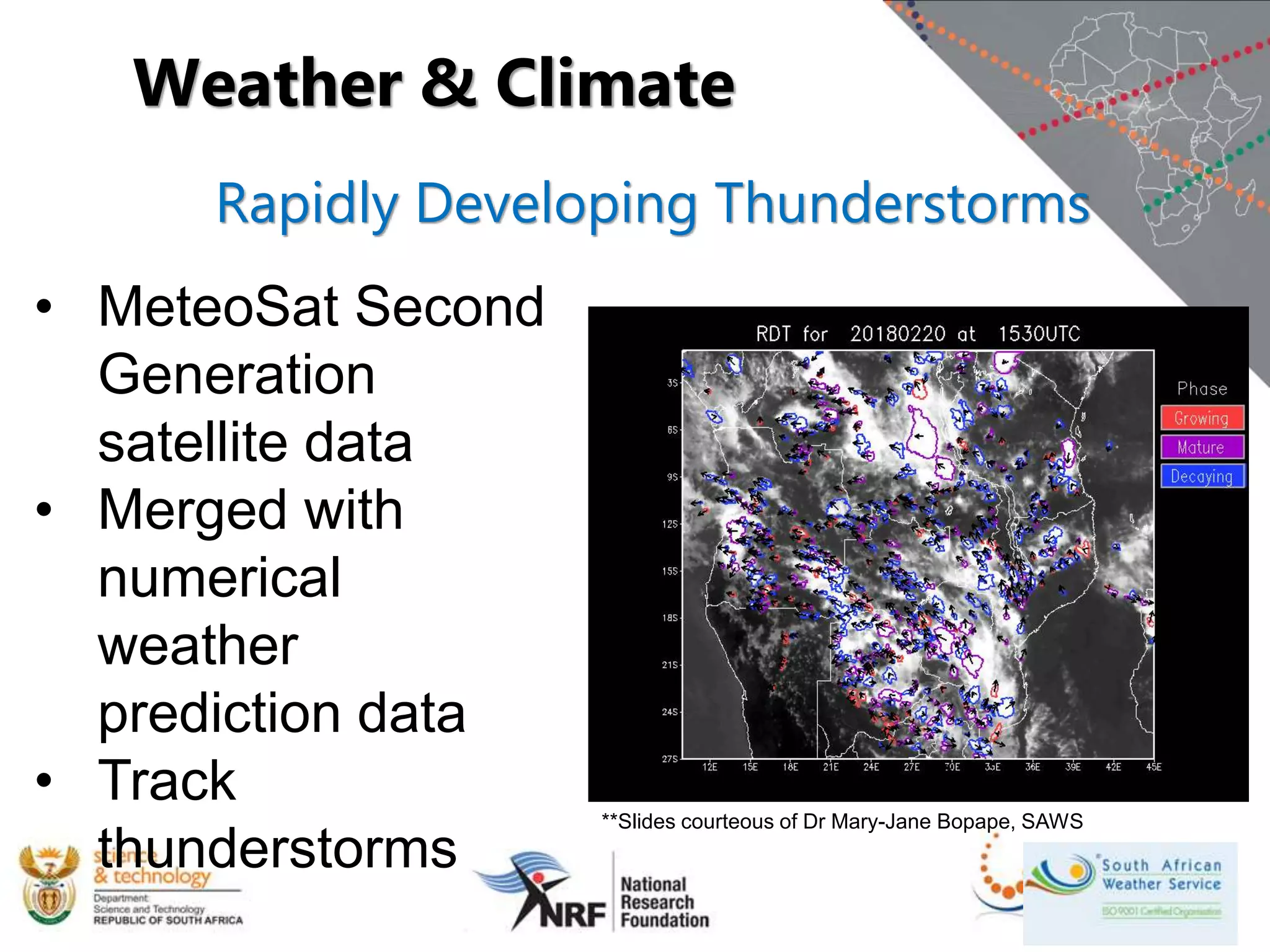 Rapidly Developing Thunderstorms
• MeteoSat Second
Generation
satellite data
• Merged with
numerical
weather
prediction data
• Track
thunderstorms
Weather & Climate
**Slides courteous of Dr Mary-Jane Bopape, SAWS
 