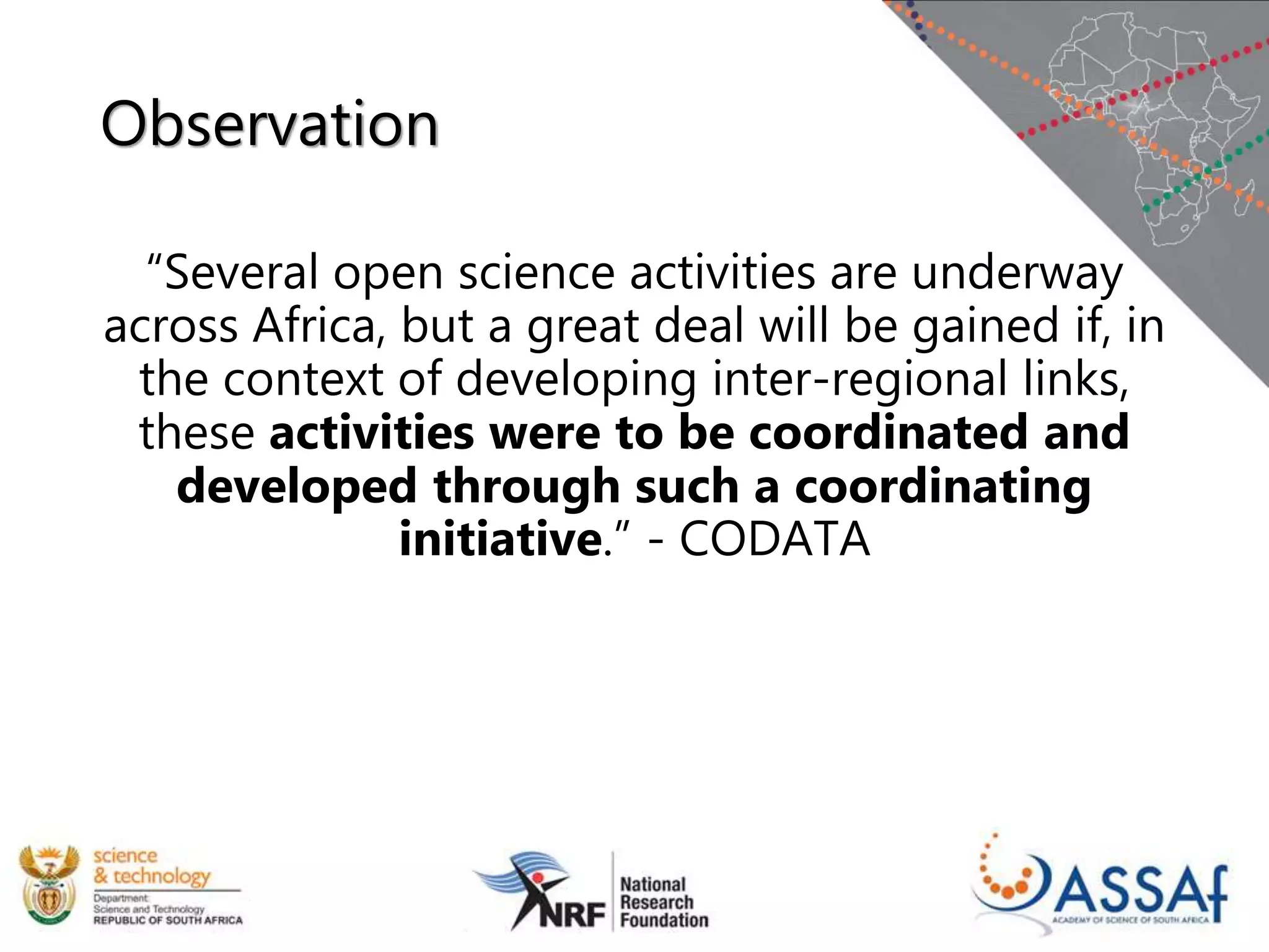 Observation
“Several open science activities are underway
across Africa, but a great deal will be gained if, in
the context of developing inter-regional links,
these activities were to be coordinated and
developed through such a coordinating
initiative.” - CODATA
 