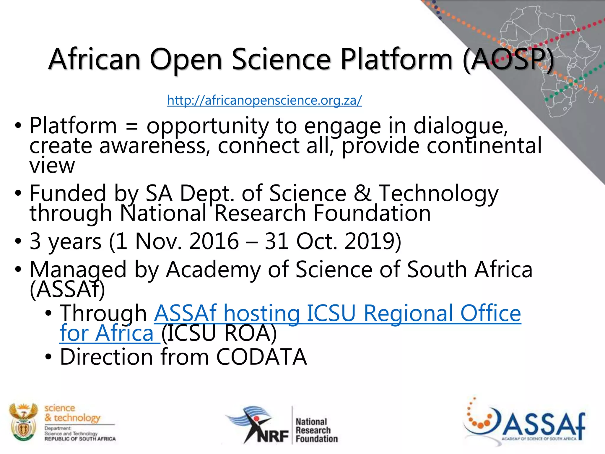 African Open Science Platform (AOSP)
• Platform = opportunity to engage in dialogue,
create awareness, connect all, provide continental
view
• Funded by SA Dept. of Science & Technology
through National Research Foundation
• 3 years (1 Nov. 2016 – 31 Oct. 2019)
• Managed by Academy of Science of South Africa
(ASSAf)
• Through ASSAf hosting ICSU Regional Office
for Africa (ICSU ROA)
• Direction from CODATA
http://africanopenscience.org.za/
 