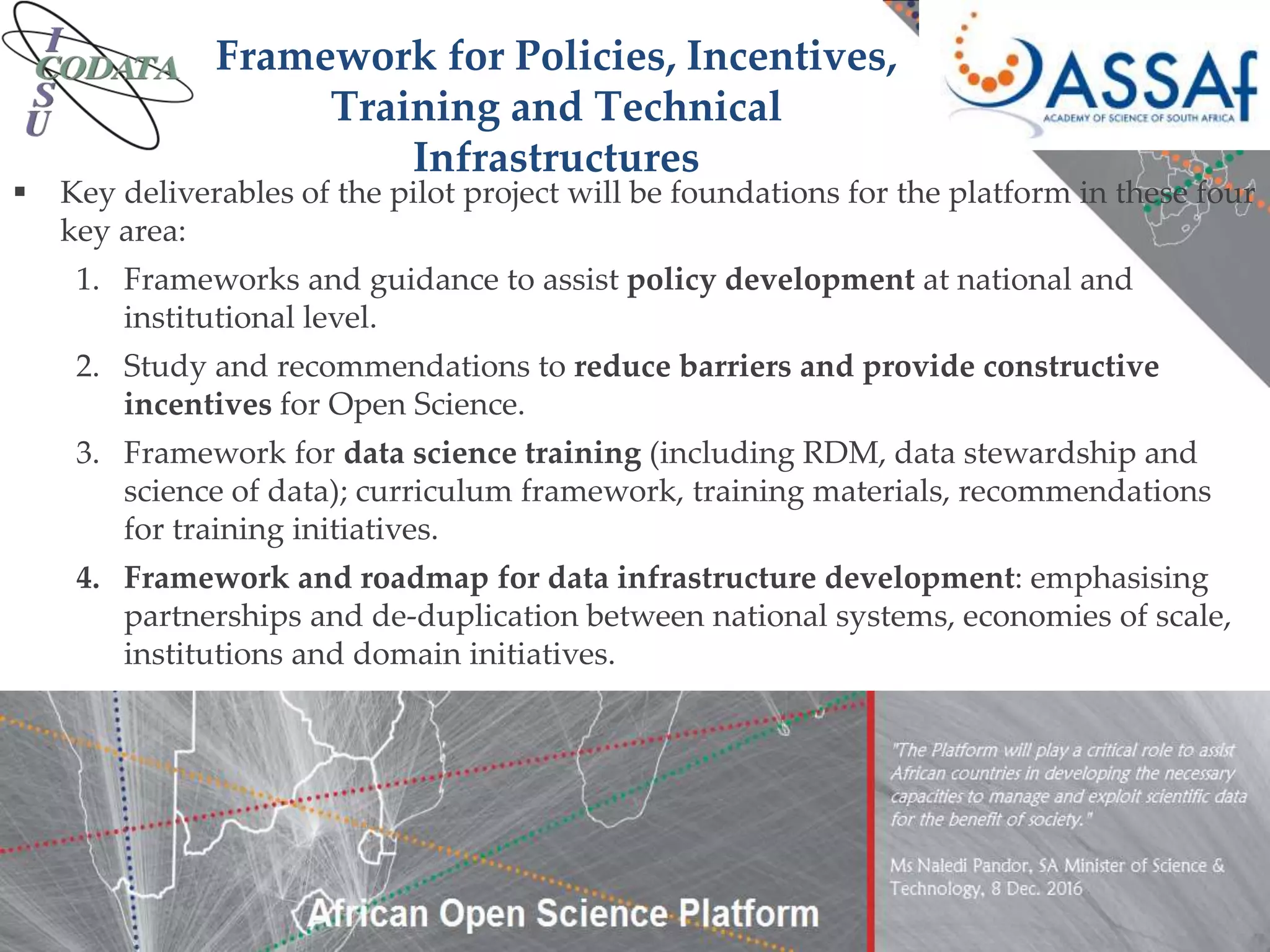  Key deliverables of the pilot project will be foundations for the platform in these four
key area:
1. Frameworks and guidance to assist policy development at national and
institutional level.
2. Study and recommendations to reduce barriers and provide constructive
incentives for Open Science.
3. Framework for data science training (including RDM, data stewardship and
science of data); curriculum framework, training materials, recommendations
for training initiatives.
4. Framework and roadmap for data infrastructure development: emphasising
partnerships and de-duplication between national systems, economies of scale,
institutions and domain initiatives.
Framework for Policies, Incentives,
Training and Technical
Infrastructures
 