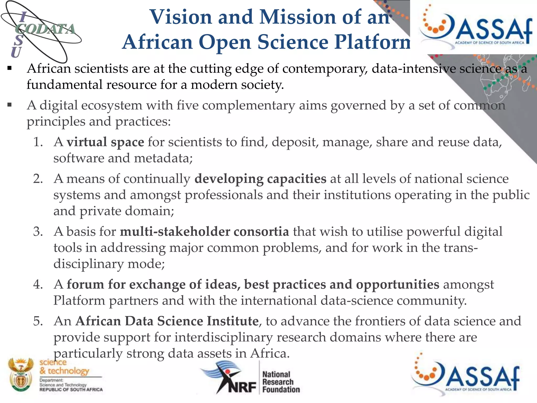 Vision and Mission of an
African Open Science Platform
 African scientists are at the cutting edge of contemporary, data-intensive science as a
fundamental resource for a modern society.
 A digital ecosystem with five complementary aims governed by a set of common
principles and practices:
1. A virtual space for scientists to find, deposit, manage, share and reuse data,
software and metadata;
2. A means of continually developing capacities at all levels of national science
systems and amongst professionals and their institutions operating in the public
and private domain;
3. A basis for multi-stakeholder consortia that wish to utilise powerful digital
tools in addressing major common problems, and for work in the trans-
disciplinary mode;
4. A forum for exchange of ideas, best practices and opportunities amongst
Platform partners and with the international data-science community.
5. An African Data Science Institute, to advance the frontiers of data science and
provide support for interdisciplinary research domains where there are
particularly strong data assets in Africa.
 