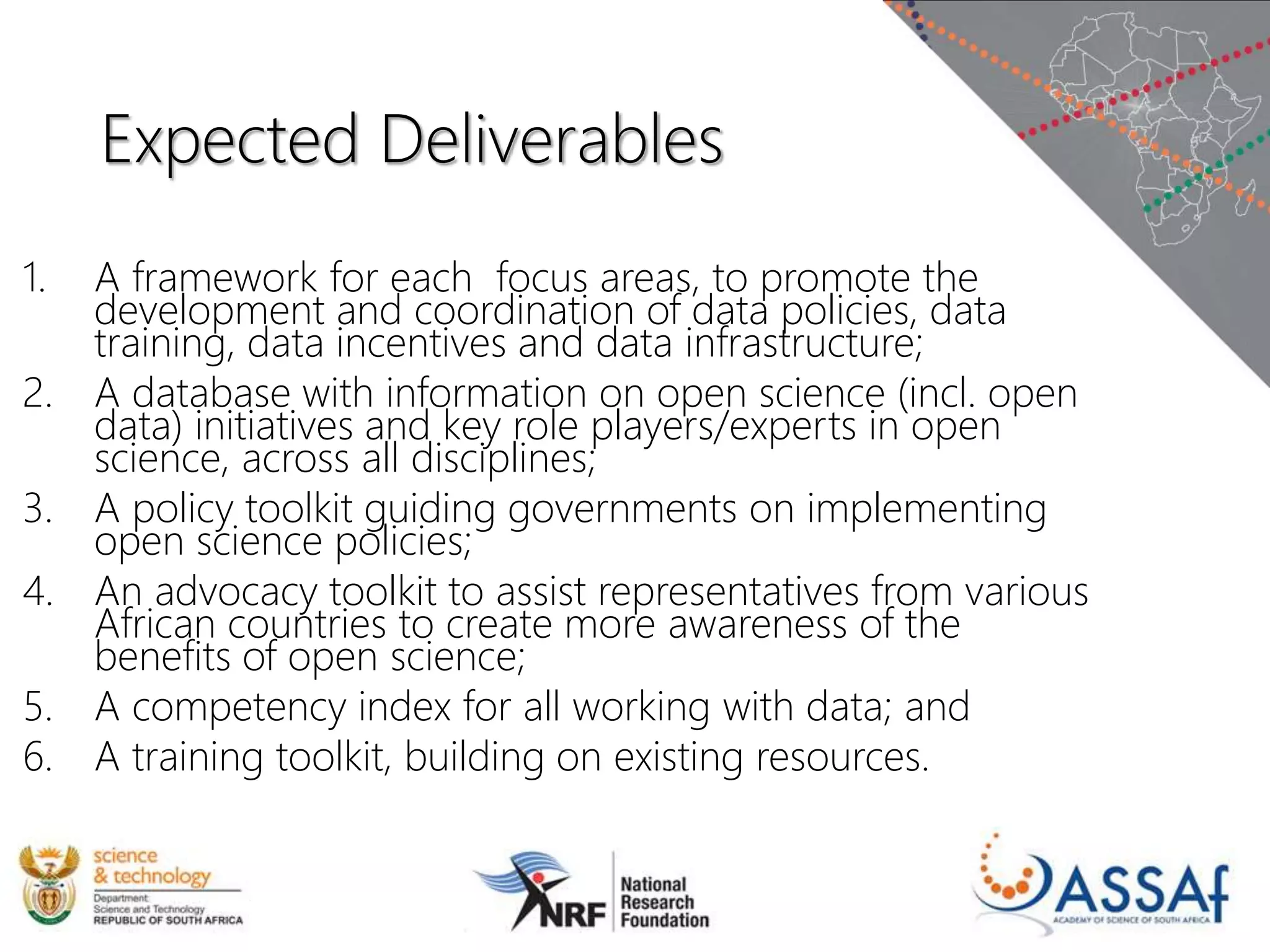 Expected Deliverables
1. A framework for each focus areas, to promote the
development and coordination of data policies, data
training, data incentives and data infrastructure;
2. A database with information on open science (incl. open
data) initiatives and key role players/experts in open
science, across all disciplines;
3. A policy toolkit guiding governments on implementing
open science policies;
4. An advocacy toolkit to assist representatives from various
African countries to create more awareness of the
benefits of open science;
5. A competency index for all working with data; and
6. A training toolkit, building on existing resources.
 