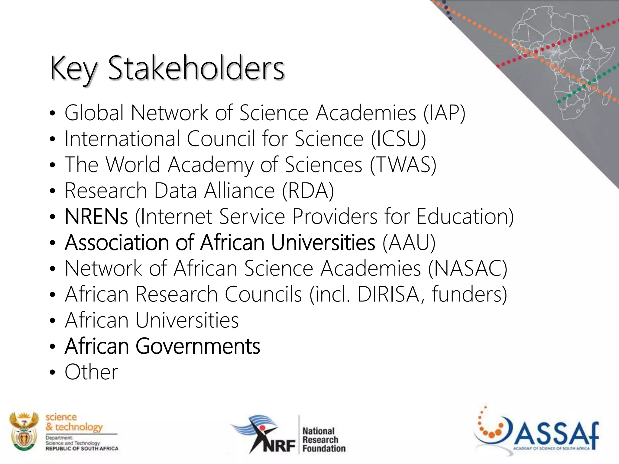 Key Stakeholders
• Global Network of Science Academies (IAP)
• International Council for Science (ICSU)
• The World Academy of Sciences (TWAS)
• Research Data Alliance (RDA)
• NRENs (Internet Service Providers for Education)
• Association of African Universities (AAU)
• Network of African Science Academies (NASAC)
• African Research Councils (incl. DIRISA, funders)
• African Universities
• African Governments
• Other
 