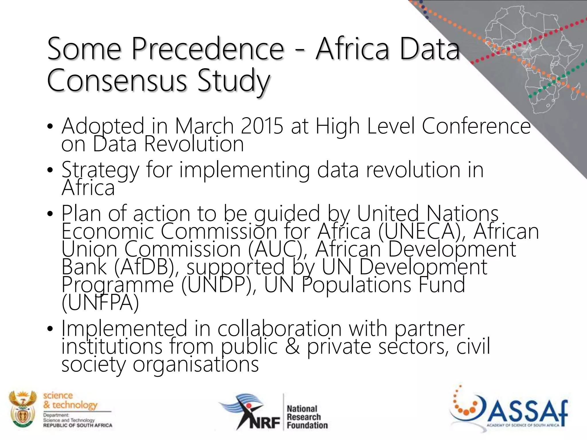 Some Precedence - Africa Data
Consensus Study
• Adopted in March 2015 at High Level Conference
on Data Revolution
• Strategy for implementing data revolution in
Africa
• Plan of action to be guided by United Nations
Economic Commission for Africa (UNECA), African
Union Commission (AUC), African Development
Bank (AfDB), supported by UN Development
Programme (UNDP), UN Populations Fund
(UNFPA)
• Implemented in collaboration with partner
institutions from public & private sectors, civil
society organisations
 