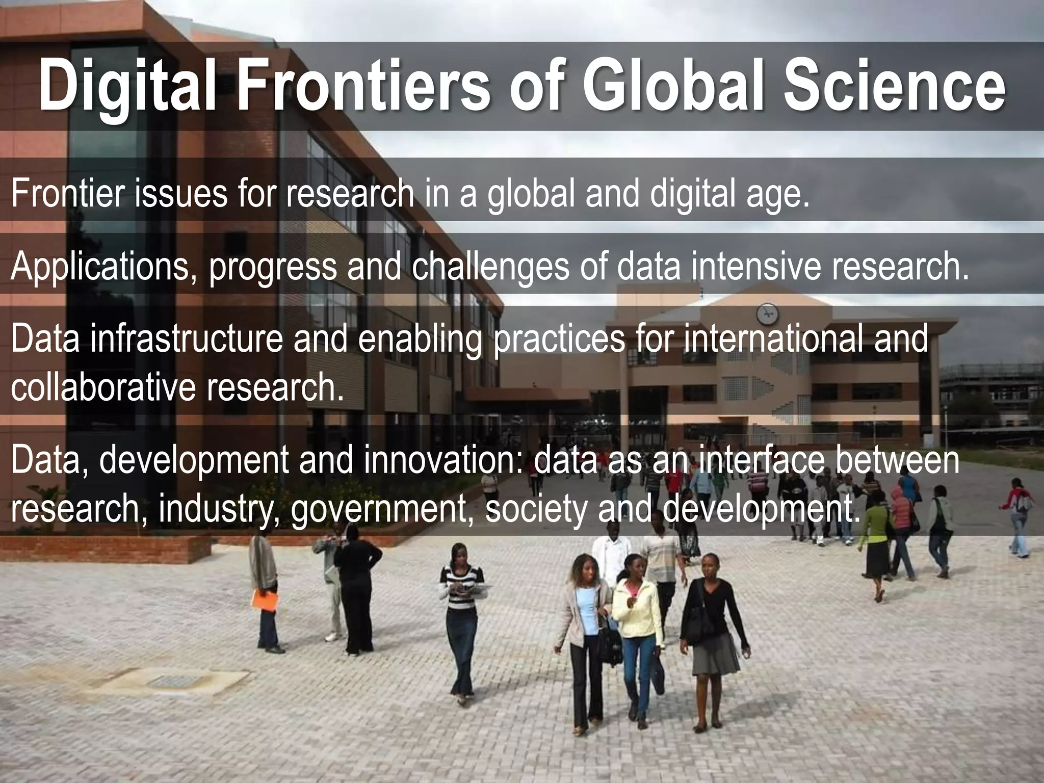 Digital Frontiers of Global Science
Frontier issues for research in a global and digital age.
Applications, progress and challenges of data intensive research.
Data infrastructure and enabling practices for international and
collaborative research.
Data, development and innovation: data as an interface between
research, industry, government, society and development.
 