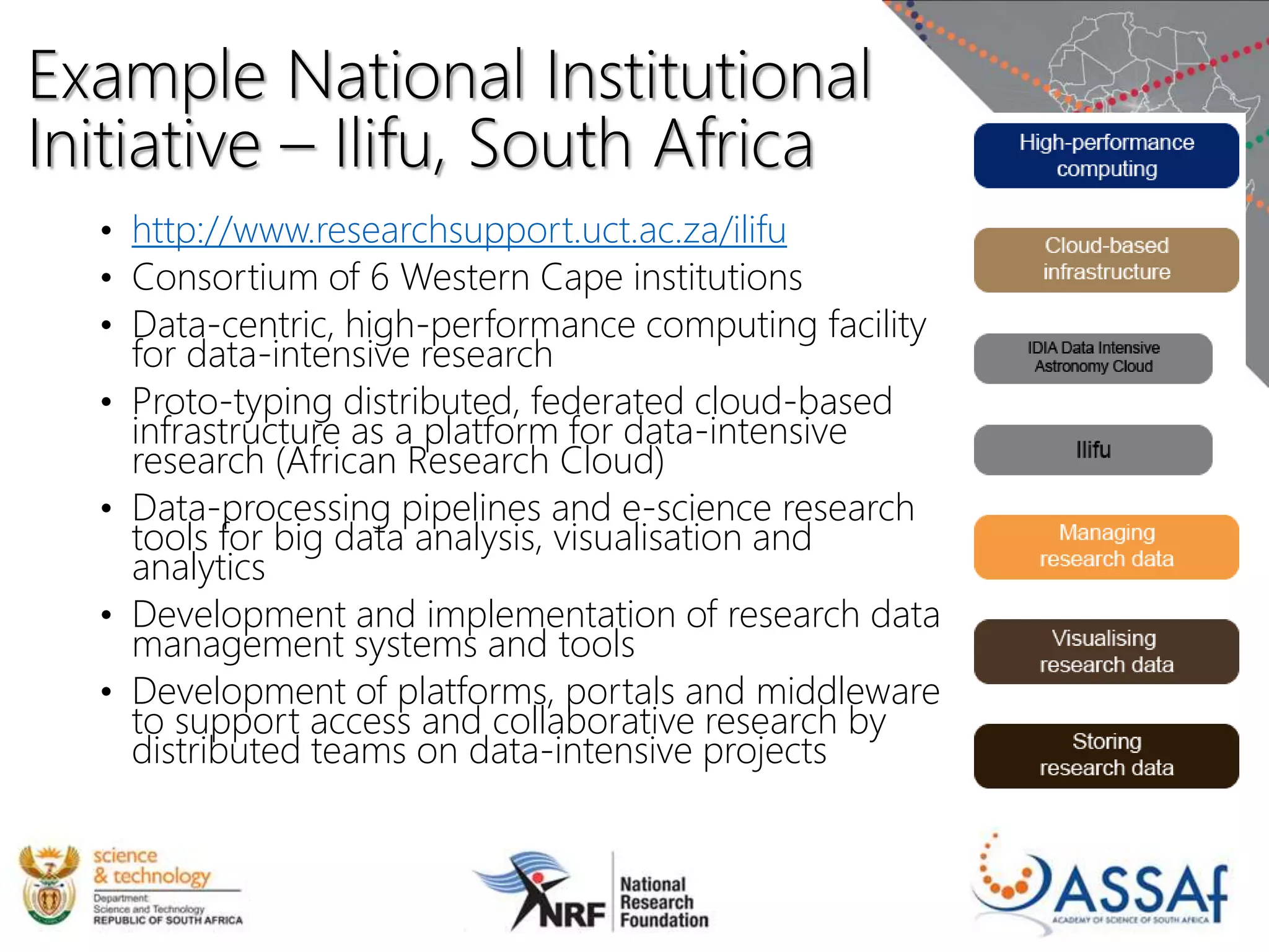 Example National Institutional
Initiative – Ilifu, South Africa
• http://www.researchsupport.uct.ac.za/ilifu
• Consortium of 6 Western Cape institutions
• Data-centric, high-performance computing facility
for data-intensive research
• Proto-typing distributed, federated cloud-based
infrastructure as a platform for data-intensive
research (African Research Cloud)
• Data-processing pipelines and e-science research
tools for big data analysis, visualisation and
analytics
• Development and implementation of research data
management systems and tools
• Development of platforms, portals and middleware
to support access and collaborative research by
distributed teams on data-intensive projects
 