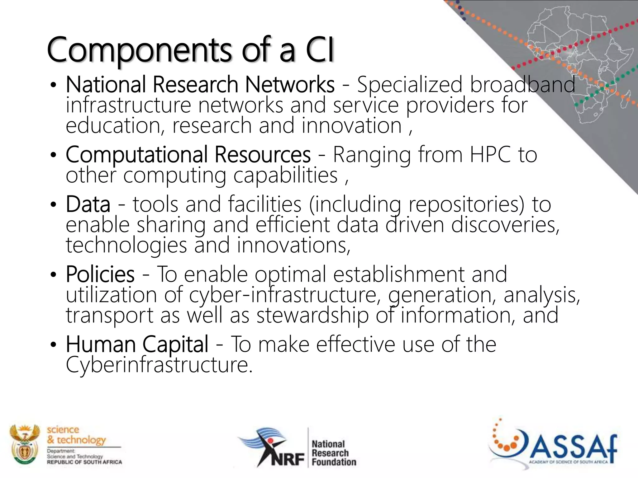 Components of a CI
• National Research Networks - Specialized broadband
infrastructure networks and service providers for
education, research and innovation ,
• Computational Resources - Ranging from HPC to
other computing capabilities ,
• Data - tools and facilities (including repositories) to
enable sharing and efficient data driven discoveries,
technologies and innovations,
• Policies - To enable optimal establishment and
utilization of cyber-infrastructure, generation, analysis,
transport as well as stewardship of information, and
• Human Capital - To make effective use of the
Cyberinfrastructure.
 